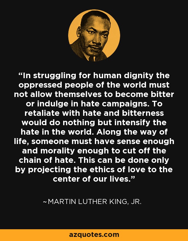 In struggling for human dignity the oppressed people of the world must not allow themselves to become bitter or indulge in hate campaigns. To retaliate with hate and bitterness would do nothing but intensify the hate in the world. Along the way of life, someone must have sense enough and morality enough to cut off the chain of hate. This can be done only by projecting the ethics of love to the center of our lives. - Martin Luther King, Jr.