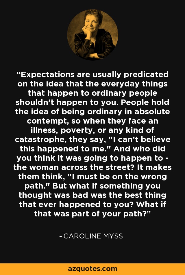 Expectations are usually predicated on the idea that the everyday things that happen to ordinary people shouldn't happen to you. People hold the idea of being ordinary in absolute contempt, so when they face an illness, poverty, or any kind of catastrophe, they say, 