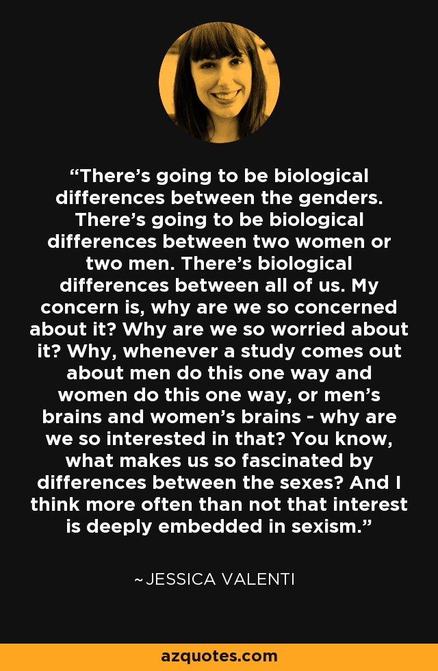 There's going to be biological differences between the genders. There's going to be biological differences between two women or two men. There's biological differences between all of us. My concern is, why are we so concerned about it? Why are we so worried about it? Why, whenever a study comes out about men do this one way and women do this one way, or men's brains and women's brains - why are we so interested in that? You know, what makes us so fascinated by differences between the sexes? And I think more often than not that interest is deeply embedded in sexism. - Jessica Valenti