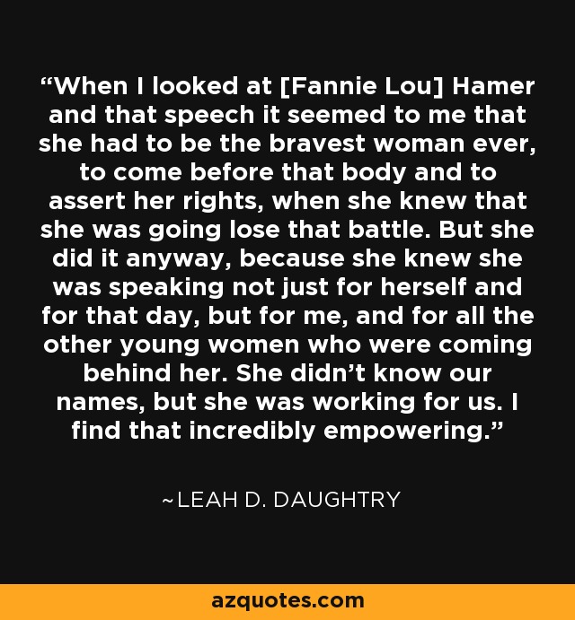 When I looked at [Fannie Lou] Hamer and that speech it seemed to me that she had to be the bravest woman ever, to come before that body and to assert her rights, when she knew that she was going lose that battle. But she did it anyway, because she knew she was speaking not just for herself and for that day, but for me, and for all the other young women who were coming behind her. She didn't know our names, but she was working for us. I find that incredibly empowering. - Leah D. Daughtry