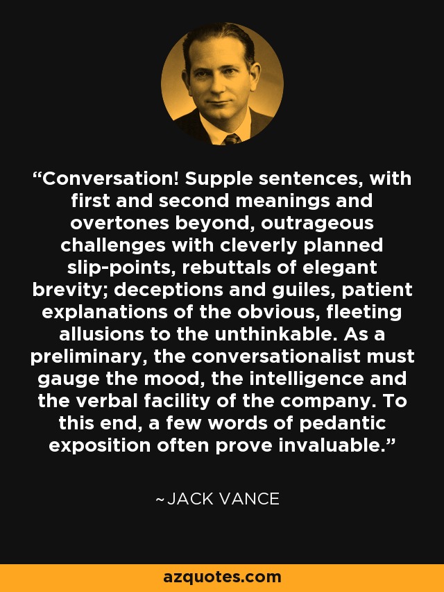 Conversation! Supple sentences, with first and second meanings and overtones beyond, outrageous challenges with cleverly planned slip-points, rebuttals of elegant brevity; deceptions and guiles, patient explanations of the obvious, fleeting allusions to the unthinkable. As a preliminary, the conversationalist must gauge the mood, the intelligence and the verbal facility of the company. To this end, a few words of pedantic exposition often prove invaluable. - Jack Vance