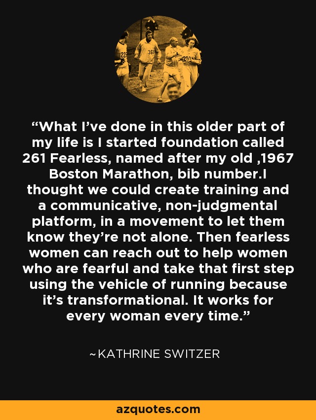 What I've done in this older part of my life is I started foundation called 261 Fearless, named after my old ,1967 Boston Marathon, bib number.I thought we could create training and a communicative, non-judgmental platform, in a movement to let them know they're not alone. Then fearless women can reach out to help women who are fearful and take that first step using the vehicle of running because it's transformational. It works for every woman every time. - Kathrine Switzer