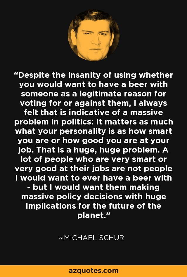 Despite the insanity of using whether you would want to have a beer with someone as a legitimate reason for voting for or against them, I always felt that is indicative of a massive problem in politics: It matters as much what your personality is as how smart you are or how good you are at your job. That is a huge, huge problem. A lot of people who are very smart or very good at their jobs are not people I would want to ever have a beer with - but I would want them making massive policy decisions with huge implications for the future of the planet. - Michael Schur