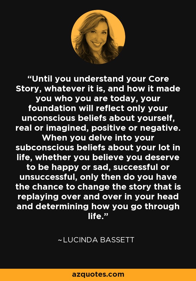 Until you understand your Core Story, whatever it is, and how it made you who you are today, your foundation will reflect only your unconscious beliefs about yourself, real or imagined, positive or negative. When you delve into your subconscious beliefs about your lot in life, whether you believe you deserve to be happy or sad, successful or unsuccessful, only then do you have the chance to change the story that is replaying over and over in your head and determining how you go through life. - Lucinda Bassett
