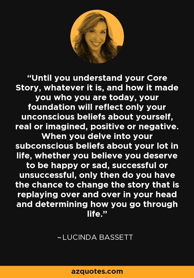 Until you understand your Core Story, whatever it is, and how it made you who you are today, your foundation will reflect only your unconscious beliefs about yourself, real or imagined, positive or negative. When you delve into your subconscious beliefs about your lot in life, whether you believe you deserve to be happy or sad, successful or unsuccessful, only then do you have the chance to change the story that is replaying over and over in your head and determining how you go through life. - Lucinda Bassett