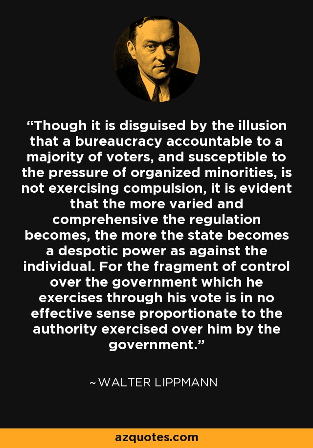 Though it is disguised by the illusion that a bureaucracy accountable to a majority of voters, and susceptible to the pressure of organized minorities, is not exercising compulsion, it is evident that the more varied and comprehensive the regulation becomes, the more the state becomes a despotic power as against the individual. For the fragment of control over the government which he exercises through his vote is in no effective sense proportionate to the authority exercised over him by the government. - Walter Lippmann