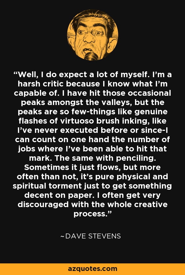 Well, I do expect a lot of myself. I'm a harsh critic because I know what I'm capable of. I have hit those occasional peaks amongst the valleys, but the peaks are so few-things like genuine flashes of virtuoso brush inking, like I've never executed before or since-I can count on one hand the number of jobs where I've been able to hit that mark. The same with penciling. Sometimes it just flows, but more often than not, it's pure physical and spiritual torment just to get something decent on paper. I often get very discouraged with the whole creative process. - Dave Stevens