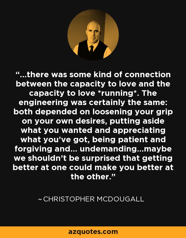 ...there was some kind of connection between the capacity to love and the capacity to love *running*. The engineering was certainly the same: both depended on loosening your grip on your own desires, putting aside what you wanted and appreciating what you've got, being patient and forgiving and... undemanding...maybe we shouldn't be surprised that getting better at one could make you better at the other. - Christopher McDougall
