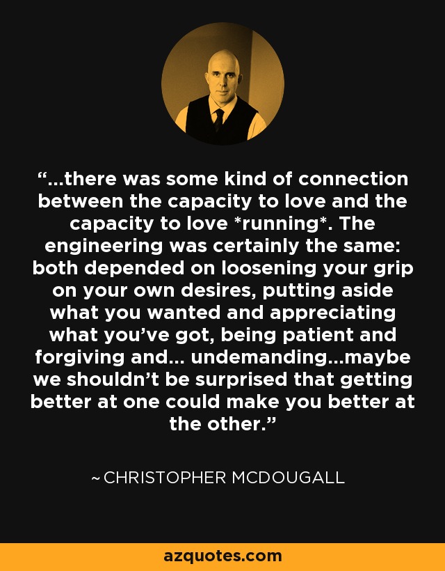 ...there was some kind of connection between the capacity to love and the capacity to love *running*. The engineering was certainly the same: both depended on loosening your grip on your own desires, putting aside what you wanted and appreciating what you've got, being patient and forgiving and... undemanding...maybe we shouldn't be surprised that getting better at one could make you better at the other. - Christopher McDougall