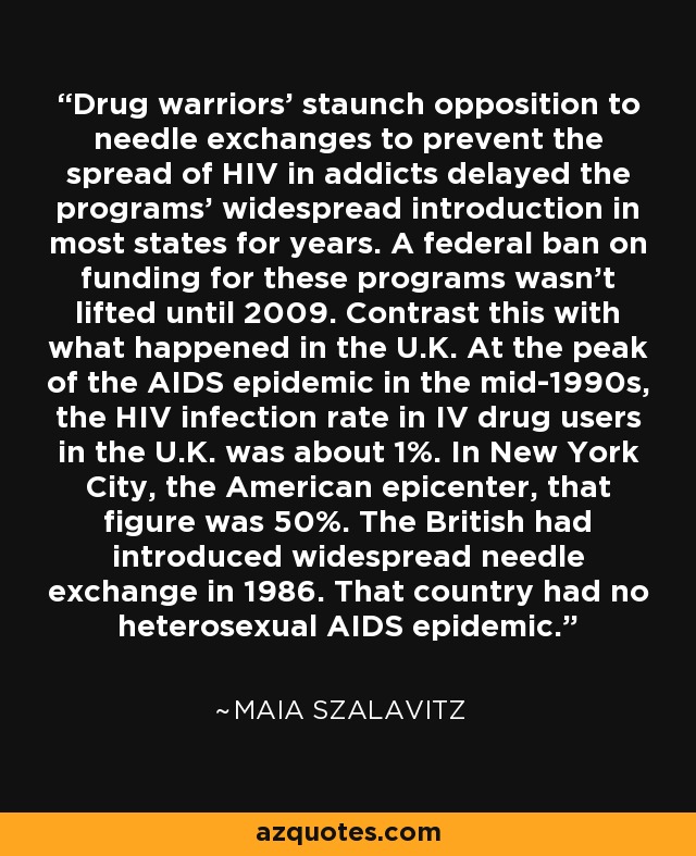 Drug warriors' staunch opposition to needle exchanges to prevent the spread of HIV in addicts delayed the programs' widespread introduction in most states for years. A federal ban on funding for these programs wasn't lifted until 2009. Contrast this with what happened in the U.K. At the peak of the AIDS epidemic in the mid-1990s, the HIV infection rate in IV drug users in the U.K. was about 1%. In New York City, the American epicenter, that figure was 50%. The British had introduced widespread needle exchange in 1986. That country had no heterosexual AIDS epidemic. - Maia Szalavitz