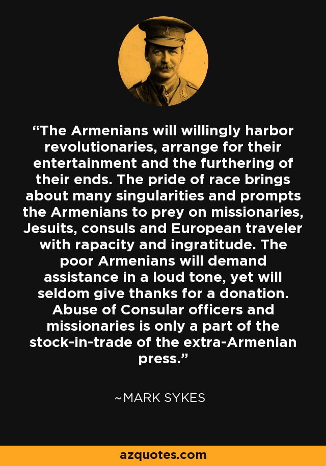 The Armenians will willingly harbor revolutionaries, arrange for their entertainment and the furthering of their ends. The pride of race brings about many singularities and prompts the Armenians to prey on missionaries, Jesuits, consuls and European traveler with rapacity and ingratitude. The poor Armenians will demand assistance in a loud tone, yet will seldom give thanks for a donation. Abuse of Consular officers and missionaries is only a part of the stock-in-trade of the extra-Armenian press. - Mark Sykes