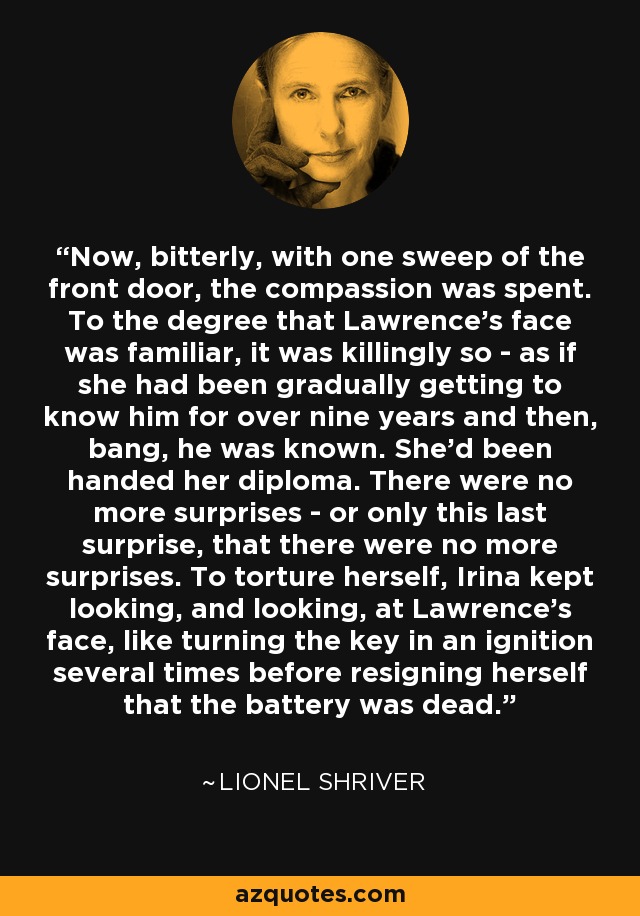 Now, bitterly, with one sweep of the front door, the compassion was spent. To the degree that Lawrence's face was familiar, it was killingly so - as if she had been gradually getting to know him for over nine years and then, bang, he was known. She'd been handed her diploma. There were no more surprises - or only this last surprise, that there were no more surprises. To torture herself, Irina kept looking, and looking, at Lawrence's face, like turning the key in an ignition several times before resigning herself that the battery was dead. - Lionel Shriver