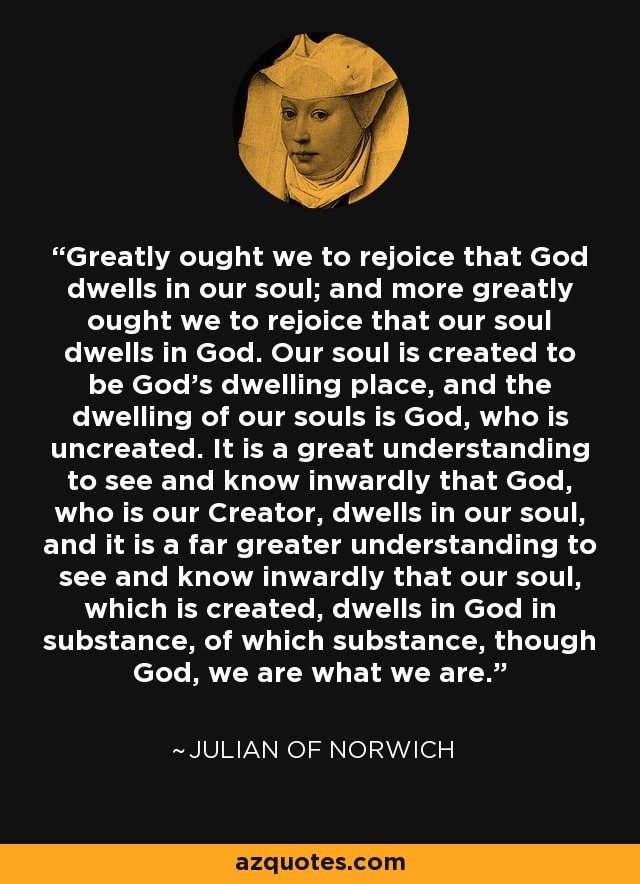 Greatly ought we to rejoice that God dwells in our soul; and more greatly ought we to rejoice that our soul dwells in God. Our soul is created to be God’s dwelling place, and the dwelling of our souls is God, who is uncreated. It is a great understanding to see and know inwardly that God, who is our Creator, dwells in our soul, and it is a far greater understanding to see and know inwardly that our soul, which is created, dwells in God in substance, of which substance, though God, we are what we are. - Julian of Norwich