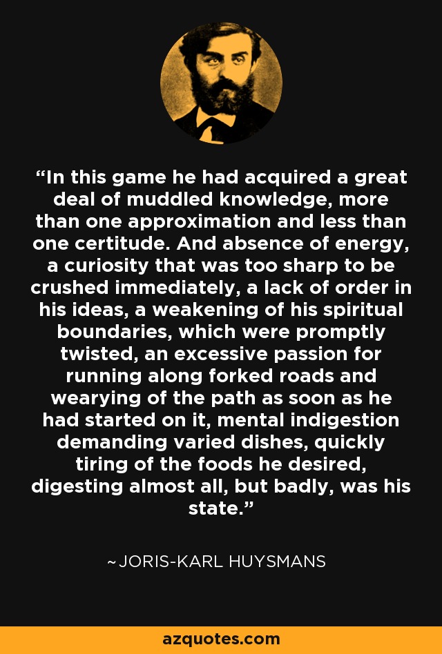 In this game he had acquired a great deal of muddled knowledge, more than one approximation and less than one certitude. And absence of energy, a curiosity that was too sharp to be crushed immediately, a lack of order in his ideas, a weakening of his spiritual boundaries, which were promptly twisted, an excessive passion for running along forked roads and wearying of the path as soon as he had started on it, mental indigestion demanding varied dishes, quickly tiring of the foods he desired, digesting almost all, but badly, was his state. - Joris-Karl Huysmans