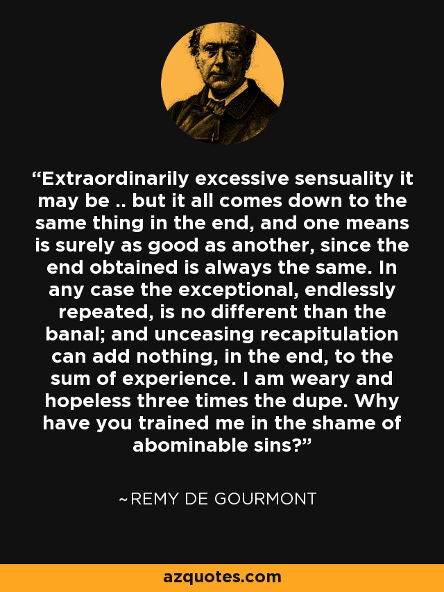 Extraordinarily excessive sensuality it may be .. but it all comes down to the same thing in the end, and one means is surely as good as another, since the end obtained is always the same. In any case the exceptional, endlessly repeated, is no different than the banal; and unceasing recapitulation can add nothing, in the end, to the sum of experience. I am weary and hopeless three times the dupe. Why have you trained me in the shame of abominable sins? - Remy de Gourmont