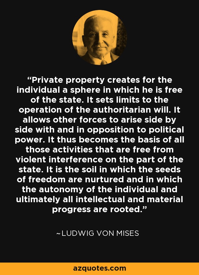 Private property creates for the individual a sphere in which he is free of the state. It sets limits to the operation of the authoritarian will. It allows other forces to arise side by side with and in opposition to political power. It thus becomes the basis of all those activities that are free from violent interference on the part of the state. It is the soil in which the seeds of freedom are nurtured and in which the autonomy of the individual and ultimately all intellectual and material progress are rooted. - Ludwig von Mises