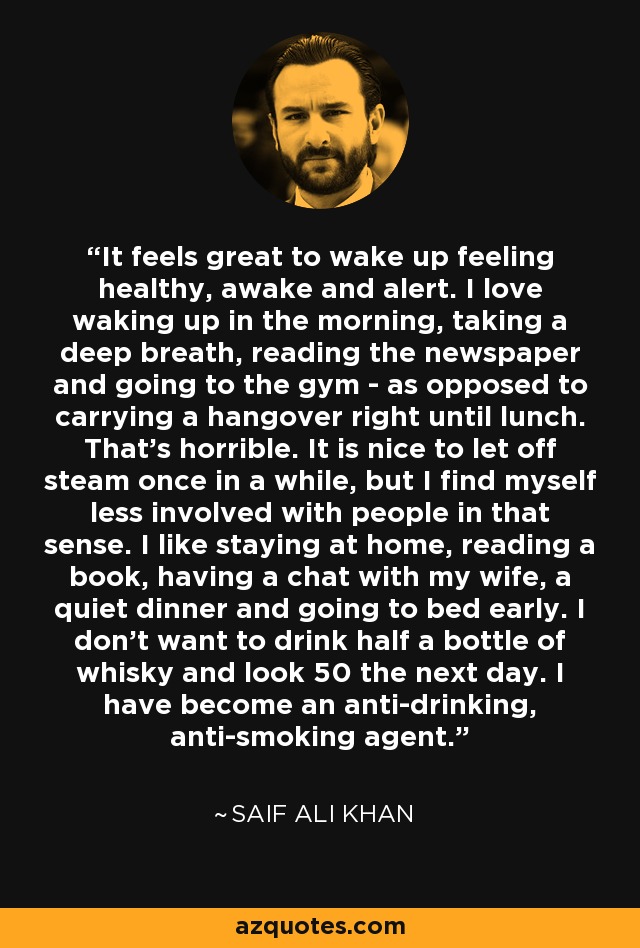 It feels great to wake up feeling healthy, awake and alert. I love waking up in the morning, taking a deep breath, reading the newspaper and going to the gym - as opposed to carrying a hangover right until lunch. That's horrible. It is nice to let off steam once in a while, but I find myself less involved with people in that sense. I like staying at home, reading a book, having a chat with my wife, a quiet dinner and going to bed early. I don't want to drink half a bottle of whisky and look 50 the next day. I have become an anti-drinking, anti-smoking agent. - Saif Ali Khan