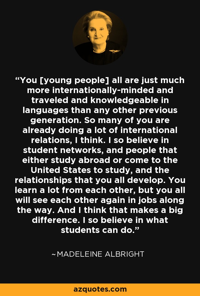 You [young people] all are just much more internationally-minded and traveled and knowledgeable in languages than any other previous generation. So many of you are already doing a lot of international relations, I think. I so believe in student networks, and people that either study abroad or come to the United States to study, and the relationships that you all develop. You learn a lot from each other, but you all will see each other again in jobs along the way. And I think that makes a big difference. I so believe in what students can do. - Madeleine Albright