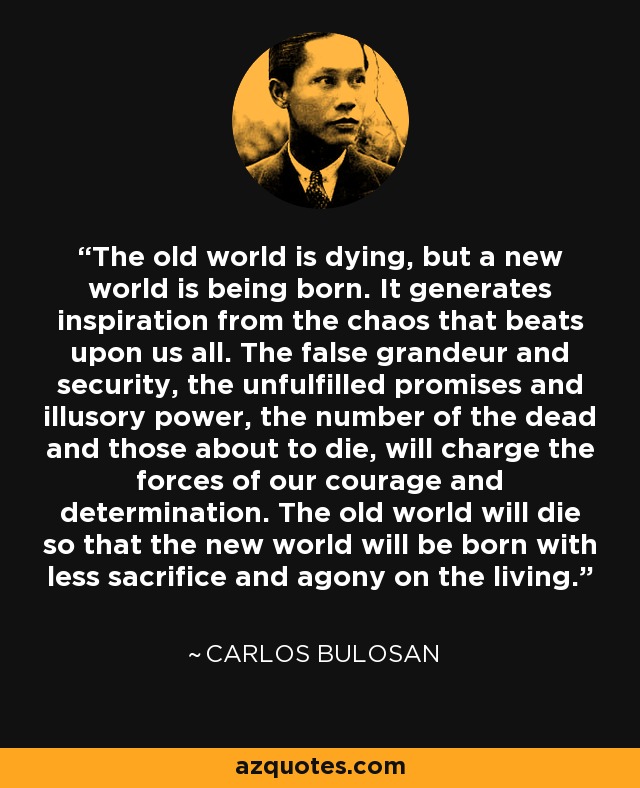 The old world is dying, but a new world is being born. It generates inspiration from the chaos that beats upon us all. The false grandeur and security, the unfulfilled promises and illusory power, the number of the dead and those about to die, will charge the forces of our courage and determination. The old world will die so that the new world will be born with less sacrifice and agony on the living. - Carlos Bulosan