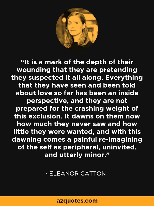 It is a mark of the depth of their wounding that they are pretending they suspected it all along. Everything that they have seen and been told about love so far has been an inside perspective, and they are not prepared for the crashing weight of this exclusion. It dawns on them now how much they never saw and how little they were wanted, and with this dawning comes a painful re-imagining of the self as peripheral, uninvited, and utterly minor. - Eleanor Catton