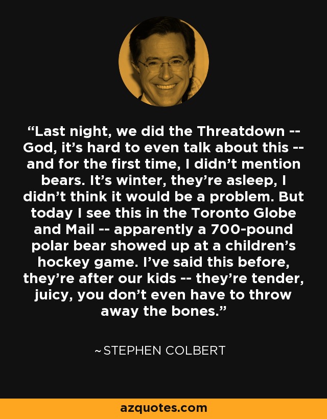 Last night, we did the Threatdown -- God, it's hard to even talk about this -- and for the first time, I didn't mention bears. It's winter, they're asleep, I didn't think it would be a problem. But today I see this in the Toronto Globe and Mail -- apparently a 700-pound polar bear showed up at a children's hockey game. I've said this before, they're after our kids -- they're tender, juicy, you don't even have to throw away the bones. - Stephen Colbert