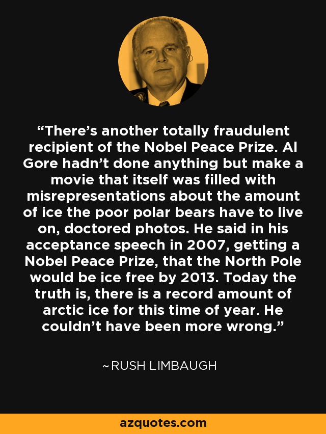 There's another totally fraudulent recipient of the Nobel Peace Prize. Al Gore hadn't done anything but make a movie that itself was filled with misrepresentations about the amount of ice the poor polar bears have to live on, doctored photos. He said in his acceptance speech in 2007, getting a Nobel Peace Prize, that the North Pole would be ice free by 2013. Today the truth is, there is a record amount of arctic ice for this time of year. He couldn't have been more wrong. - Rush Limbaugh