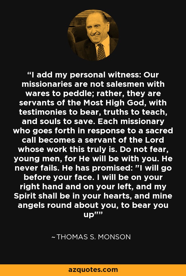 I add my personal witness: Our missionaries are not salesmen with wares to peddle; rather, they are servants of the Most High God, with testimonies to bear, truths to teach, and souls to save. Each missionary who goes forth in response to a sacred call becomes a servant of the Lord whose work this truly is. Do not fear, young men, for He will be with you. He never fails. He has promised: 