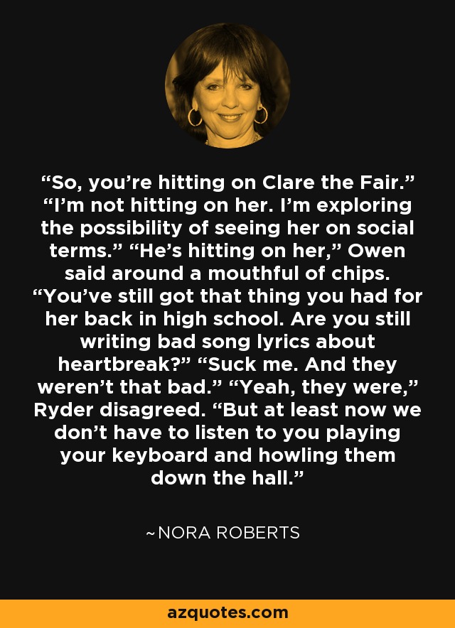 So, you’re hitting on Clare the Fair.” “I’m not hitting on her. I’m exploring the possibility of seeing her on social terms.” “He’s hitting on her,” Owen said around a mouthful of chips. “You’ve still got that thing you had for her back in high school. Are you still writing bad song lyrics about heartbreak?” “Suck me. And they weren’t that bad.” “Yeah, they were,” Ryder disagreed. “But at least now we don’t have to listen to you playing your keyboard and howling them down the hall. - Nora Roberts