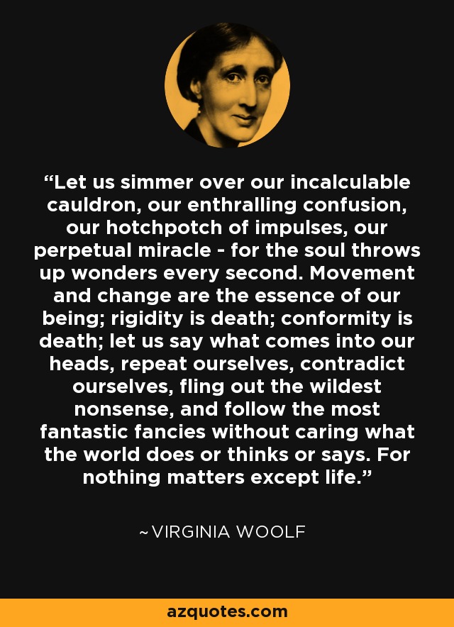 Let us simmer over our incalculable cauldron, our enthralling confusion, our hotchpotch of impulses, our perpetual miracle - for the soul throws up wonders every second. Movement and change are the essence of our being; rigidity is death; conformity is death; let us say what comes into our heads, repeat ourselves, contradict ourselves, fling out the wildest nonsense, and follow the most fantastic fancies without caring what the world does or thinks or says. For nothing matters except life. - Virginia Woolf