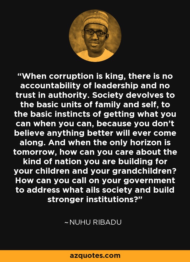 When corruption is king, there is no accountability of leadership and no trust in authority. Society devolves to the basic units of family and self, to the basic instincts of getting what you can when you can, because you don't believe anything better will ever come along. And when the only horizon is tomorrow, how can you care about the kind of nation you are building for your children and your grandchildren? How can you call on your government to address what ails society and build stronger institutions? - Nuhu Ribadu