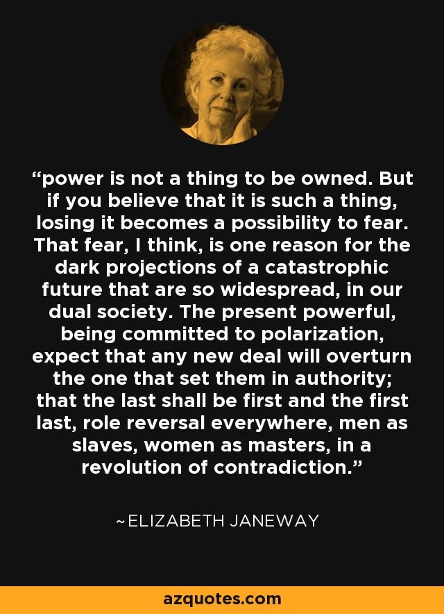 power is not a thing to be owned. But if you believe that it is such a thing, losing it becomes a possibility to fear. That fear, I think, is one reason for the dark projections of a catastrophic future that are so widespread, in our dual society. The present powerful, being committed to polarization, expect that any new deal will overturn the one that set them in authority; that the last shall be first and the first last, role reversal everywhere, men as slaves, women as masters, in a revolution of contradiction. - Elizabeth Janeway