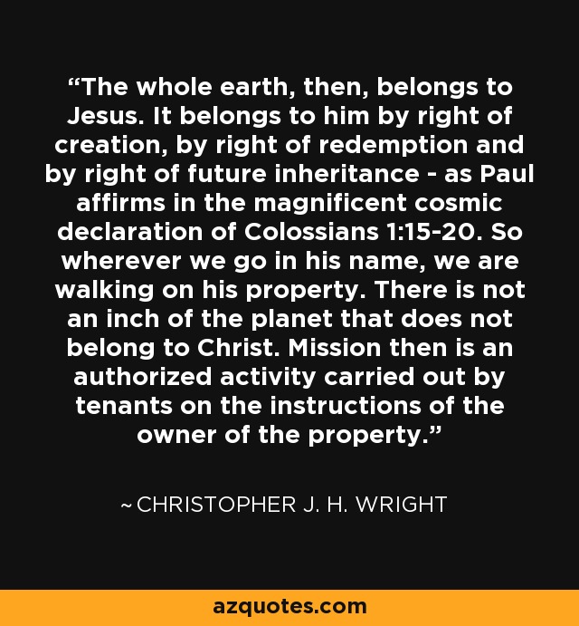 The whole earth, then, belongs to Jesus. It belongs to him by right of creation, by right of redemption and by right of future inheritance - as Paul affirms in the magnificent cosmic declaration of Colossians 1:15-20. So wherever we go in his name, we are walking on his property. There is not an inch of the planet that does not belong to Christ. Mission then is an authorized activity carried out by tenants on the instructions of the owner of the property. - Christopher J. H. Wright