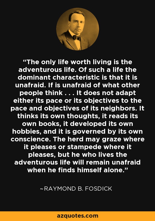 The only life worth living is the adventurous life. Of such a life the dominant characteristic is that it is unafraid. If is unafraid of what other people think . . . It does not adapt either its pace or its objectives to the pace and objectives of its neighbors. It thinks its own thoughts, it reads its own books, it developed its own hobbies, and it is governed by its own conscience. The herd may graze where it pleases or stampede where it pleases, but he who lives the adventurous life will remain unafraid when he finds himself alone. - Raymond B. Fosdick