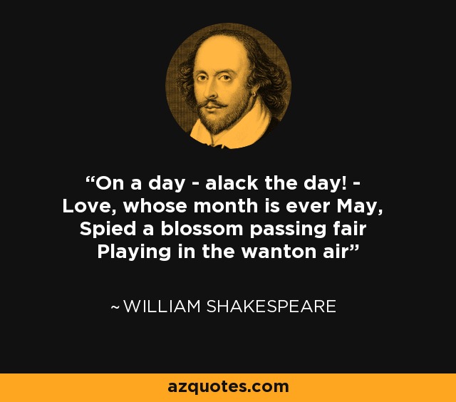 On a day - alack the day! - Love, whose month is ever May, Spied a blossom passing fair Playing in the wanton air - William Shakespeare