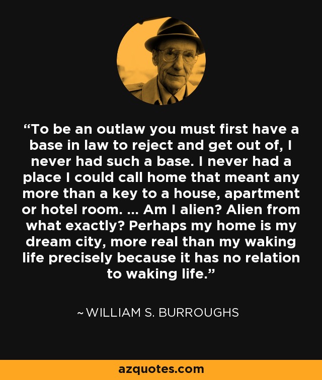 To be an outlaw you must first have a base in law to reject and get out of, I never had such a base. I never had a place I could call home that meant any more than a key to a house, apartment or hotel room. ... Am I alien? Alien from what exactly? Perhaps my home is my dream city, more real than my waking life precisely because it has no relation to waking life. - William S. Burroughs