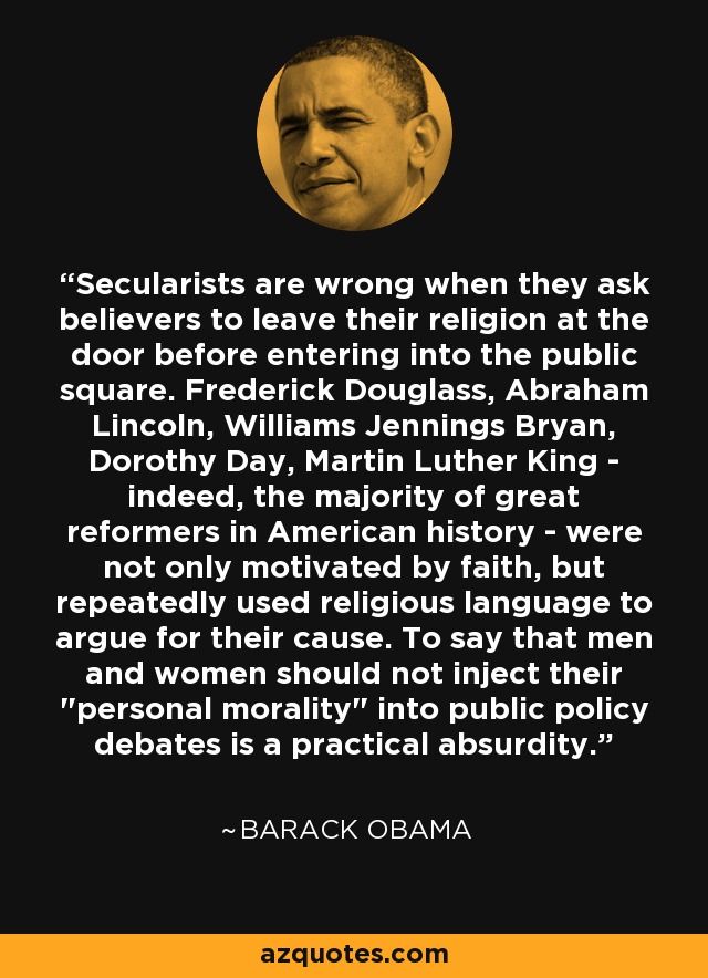 Secularists are wrong when they ask believers to leave their religion at the door before entering into the public square. Frederick Douglass, Abraham Lincoln, Williams Jennings Bryan, Dorothy Day, Martin Luther King - indeed, the majority of great reformers in American history - were not only motivated by faith, but repeatedly used religious language to argue for their cause. To say that men and women should not inject their 