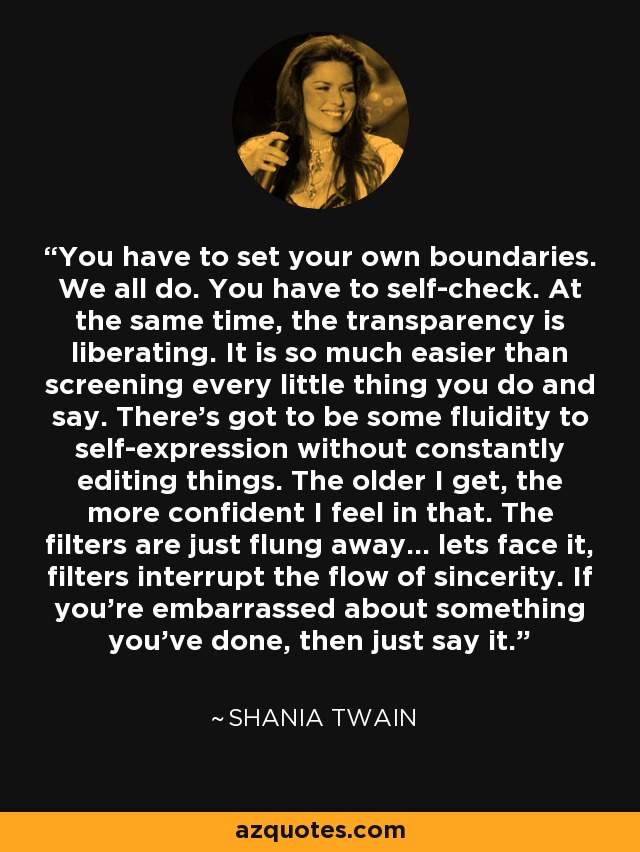 You have to set your own boundaries. We all do. You have to self-check. At the same time, the transparency is liberating. It is so much easier than screening every little thing you do and say. There's got to be some fluidity to self-expression without constantly editing things. The older I get, the more confident I feel in that. The filters are just flung away... lets face it, filters interrupt the flow of sincerity. If you're embarrassed about something you've done, then just say it. - Shania Twain