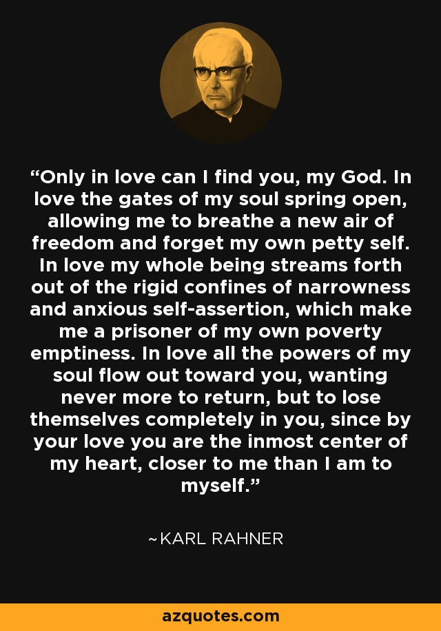 Only in love can I find you, my God. In love the gates of my soul spring open, allowing me to breathe a new air of freedom and forget my own petty self. In love my whole being streams forth out of the rigid confines of narrowness and anxious self-assertion, which make me a prisoner of my own poverty emptiness. In love all the powers of my soul flow out toward you, wanting never more to return, but to lose themselves completely in you, since by your love you are the inmost center of my heart, closer to me than I am to myself. - Karl Rahner