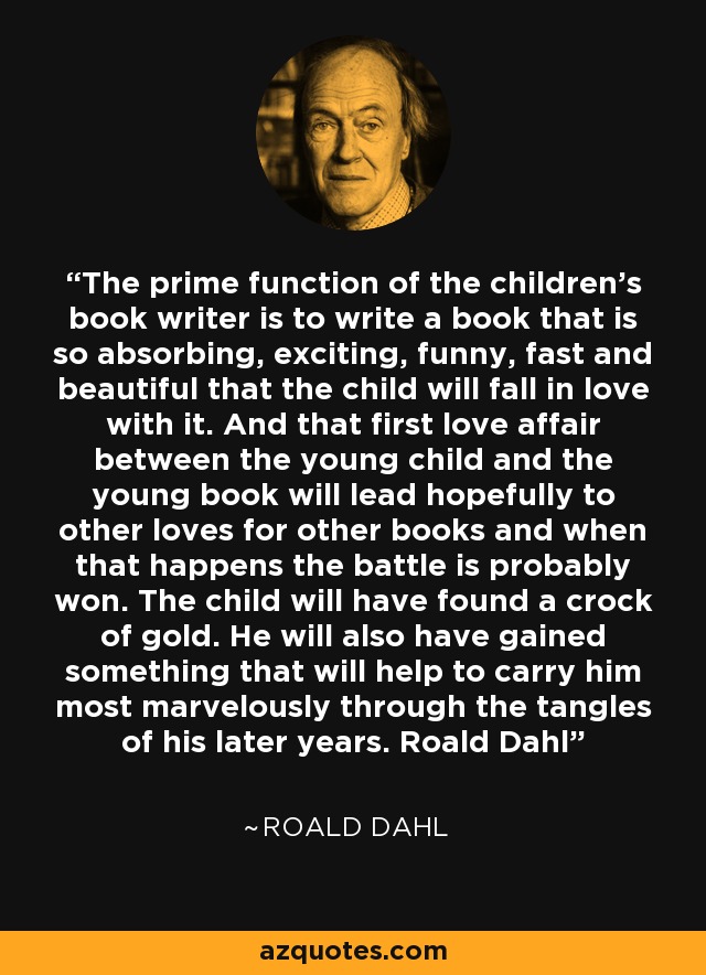 The prime function of the children's book writer is to write a book that is so absorbing, exciting, funny, fast and beautiful that the child will fall in love with it. And that first love affair between the young child and the young book will lead hopefully to other loves for other books and when that happens the battle is probably won. The child will have found a crock of gold. He will also have gained something that will help to carry him most marvelously through the tangles of his later years. Roald Dahl - Roald Dahl