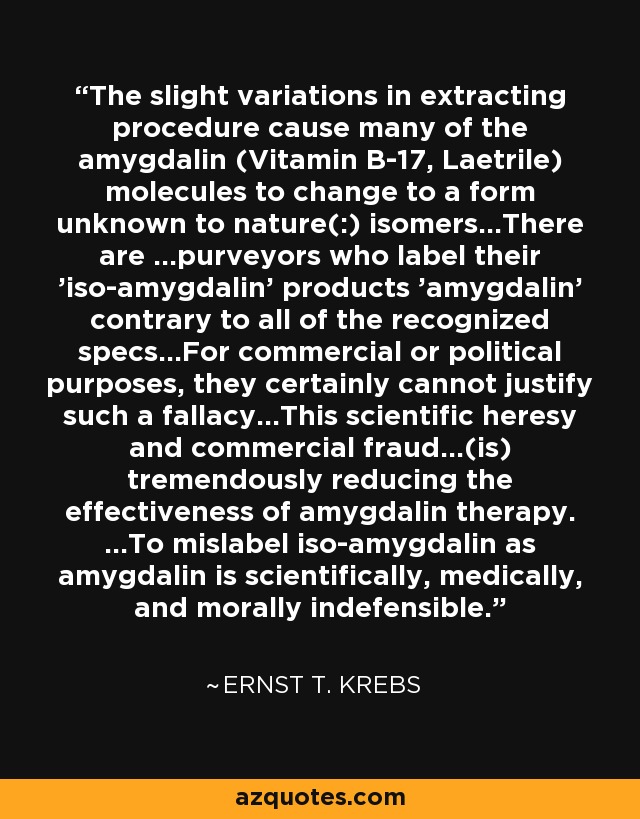 The slight variations in extracting procedure cause many of the amygdalin (Vitamin B-17, Laetrile) molecules to change to a form unknown to nature(:) isomers...There are ...purveyors who label their 'iso-amygdalin' products 'amygdalin' contrary to all of the recognized specs...For commercial or political purposes, they certainly cannot justify such a fallacy...This scientific heresy and commercial fraud...(is) tremendously reducing the effectiveness of amygdalin therapy. ...To mislabel iso-amygdalin as amygdalin is scientifically, medically, and morally indefensible. - Ernst T. Krebs