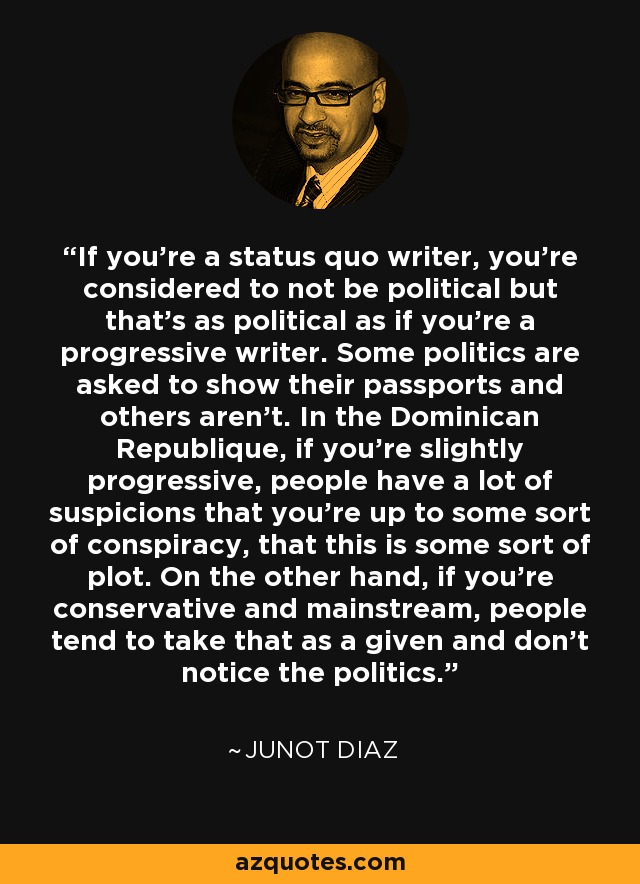 If you're a status quo writer, you're considered to not be political but that's as political as if you're a progressive writer. Some politics are asked to show their passports and others aren't. In the Dominican Republique, if you're slightly progressive, people have a lot of suspicions that you're up to some sort of conspiracy, that this is some sort of plot. On the other hand, if you're conservative and mainstream, people tend to take that as a given and don't notice the politics. - Junot Diaz