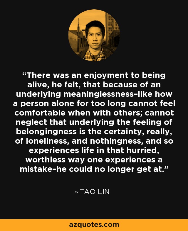 There was an enjoyment to being alive, he felt, that because of an underlying meaninglessness–like how a person alone for too long cannot feel comfortable when with others; cannot neglect that underlying the feeling of belongingness is the certainty, really, of loneliness, and nothingness, and so experiences life in that hurried, worthless way one experiences a mistake–he could no longer get at. - Tao Lin