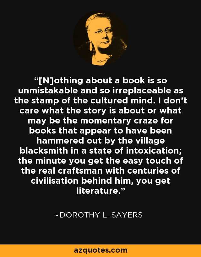[N]othing about a book is so unmistakable and so irreplaceable as the stamp of the cultured mind. I don't care what the story is about or what may be the momentary craze for books that appear to have been hammered out by the village blacksmith in a state of intoxication; the minute you get the easy touch of the real craftsman with centuries of civilisation behind him, you get literature. - Dorothy L. Sayers