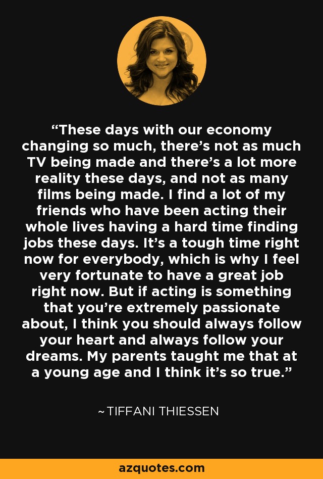 These days with our economy changing so much, there's not as much TV being made and there's a lot more reality these days, and not as many films being made. I find a lot of my friends who have been acting their whole lives having a hard time finding jobs these days. It's a tough time right now for everybody, which is why I feel very fortunate to have a great job right now. But if acting is something that you're extremely passionate about, I think you should always follow your heart and always follow your dreams. My parents taught me that at a young age and I think it's so true. - Tiffani Thiessen