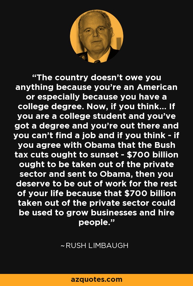 The country doesn't owe you anything because you're an American or especially because you have a college degree. Now, if you think... If you are a college student and you've got a degree and you're out there and you can't find a job and if you think - if you agree with Obama that the Bush tax cuts ought to sunset - $700 billion ought to be taken out of the private sector and sent to Obama, then you deserve to be out of work for the rest of your life because that $700 billion taken out of the private sector could be used to grow businesses and hire people. - Rush Limbaugh