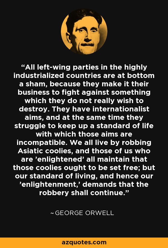 All left-wing parties in the highly industrialized countries are at bottom a sham, because they make it their business to fight against something which they do not really wish to destroy. They have internationalist aims, and at the same time they struggle to keep up a standard of life with which those aims are incompatible. We all live by robbing Asiatic coolies, and those of us who are 'enlightened' all maintain that those coolies ought to be set free; but our standard of living, and hence our 'enlightenment,' demands that the robbery shall continue. - George Orwell