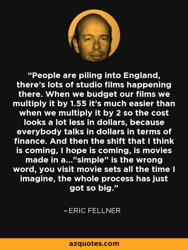 People are piling into England, there's lots of studio films happening there. When we budget our films we multiply it by 1.55 it's much easier than when we multiply it by 2 so the cost looks a lot less in dollars, because everybody talks in dollars in terms of finance. And then the shift that I think is coming, I hope is coming, is movies made in a...