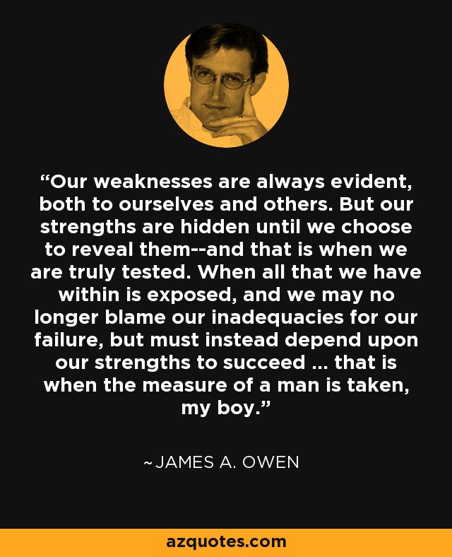 Our weaknesses are always evident, both to ourselves and others. But our strengths are hidden until we choose to reveal them--and that is when we are truly tested. When all that we have within is exposed, and we may no longer blame our inadequacies for our failure, but must instead depend upon our strengths to succeed ... that is when the measure of a man is taken, my boy. - James A. Owen