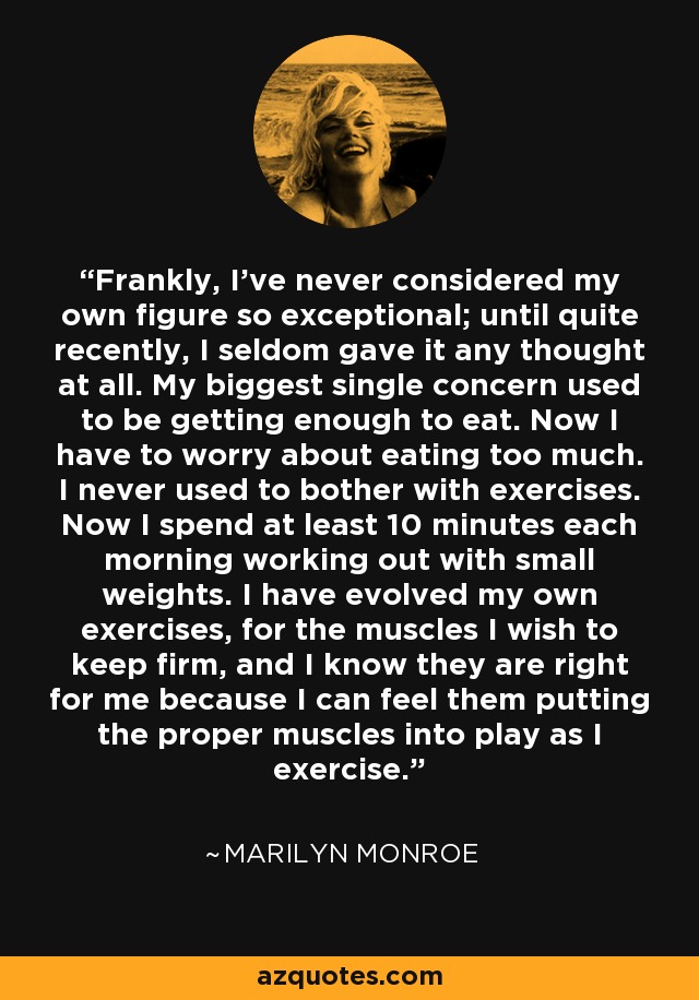Frankly, I've never considered my own figure so exceptional; until quite recently, I seldom gave it any thought at all. My biggest single concern used to be getting enough to eat. Now I have to worry about eating too much. I never used to bother with exercises. Now I spend at least 10 minutes each morning working out with small weights. I have evolved my own exercises, for the muscles I wish to keep firm, and I know they are right for me because I can feel them putting the proper muscles into play as I exercise. - Marilyn Monroe
