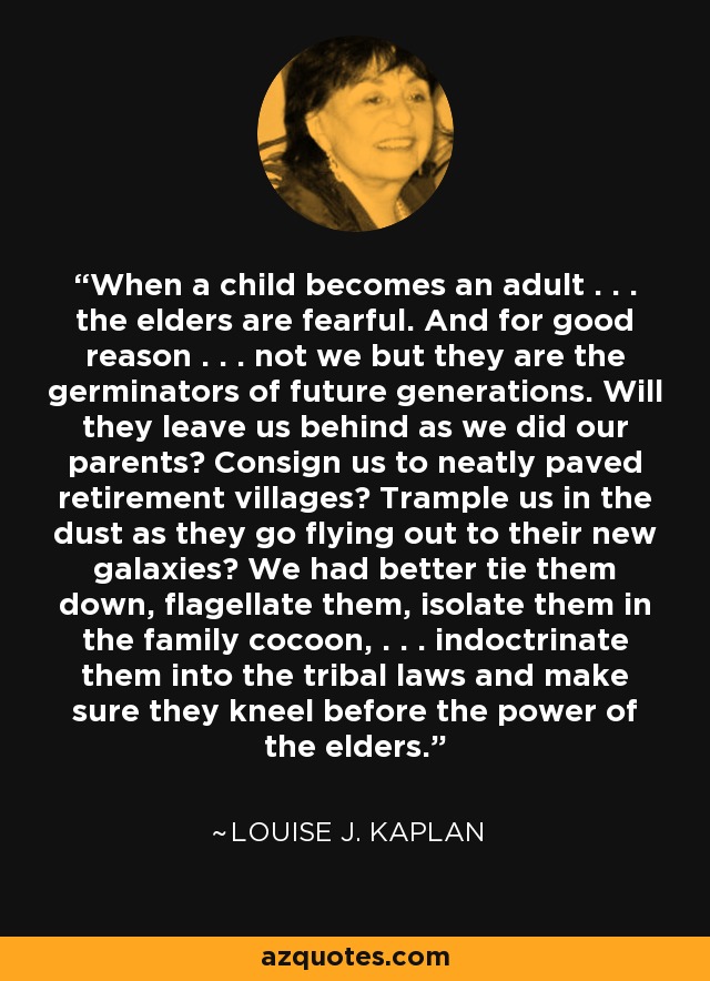 When a child becomes an adult . . . the elders are fearful. And for good reason . . . not we but they are the germinators of future generations. Will they leave us behind as we did our parents? Consign us to neatly paved retirement villages? Trample us in the dust as they go flying out to their new galaxies? We had better tie them down, flagellate them, isolate them in the family cocoon, . . . indoctrinate them into the tribal laws and make sure they kneel before the power of the elders. - Louise J. Kaplan